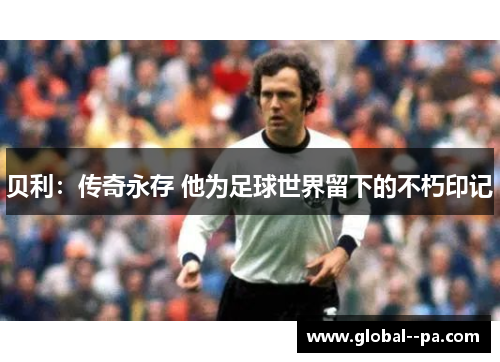 贝利:传奇永存 他为足球世界留下的不朽印记 贝利:传奇永存 他为足球世界留下的不朽印记
