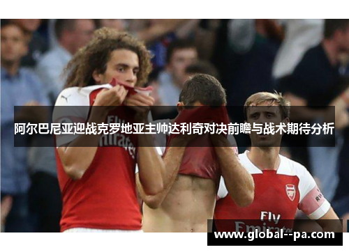 阿尔巴尼亚迎战克罗地亚主帅达利奇对决前瞻与战术期待分析 阿尔巴尼亚迎战克罗地亚主帅达利奇对决前瞻与战术期待分析