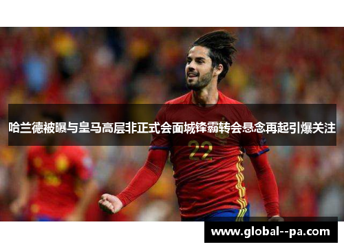 哈兰德被曝与皇马高层非正式会面城锋霸转会悬念再起引爆关注