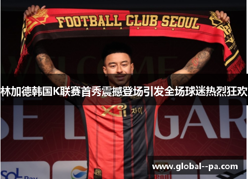 林加德韩国K联赛首秀震撼登场引发全场球迷热烈狂欢