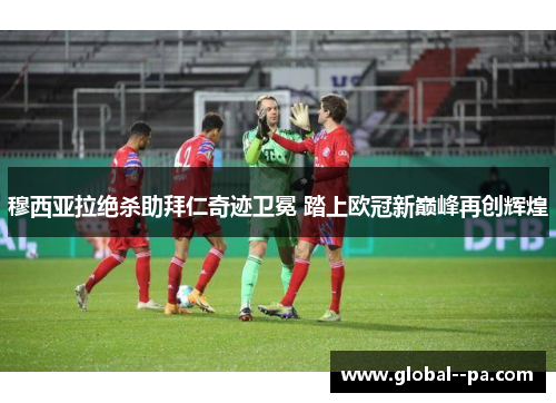 穆西亚拉绝杀助拜仁奇迹卫冕 踏上欧冠新巅峰再创辉煌