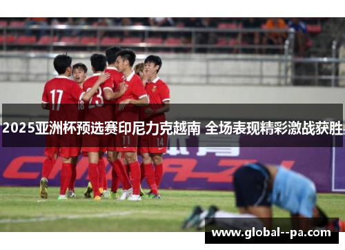 2025亚洲杯预选赛印尼力克越南 全场表现精彩激战获胜 2025亚洲杯预选赛印尼力克越南 全场表现精彩激战获胜
