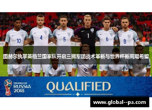 图赫尔执掌英格兰国家队开启三狮军团战术革新与世界杯新周期希望