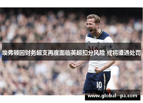 埃弗顿因财务超支再度面临英超扣分风险 或将遭遇处罚 埃弗顿因财务超支再度面临英超扣分风险 或将遭遇处罚