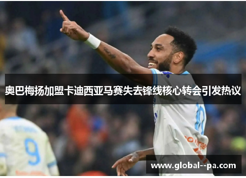 奥巴梅扬加盟卡迪西亚马赛失去锋线核心转会引发热议 奥巴梅扬加盟卡迪西亚马赛失去锋线核心转会引发热议