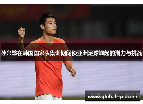 孙兴慜在韩国国家队集训期间谈亚洲足球崛起的潜力与挑战