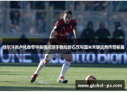 恰尔汗奥卢化身意甲最强点球手稳如磐石改写国米关键战局传奇新篇