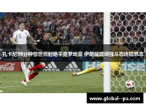 扎卡尼98分钟惊世兜射绝平克罗地亚 伊朗展现顽强斗志终结悬念
