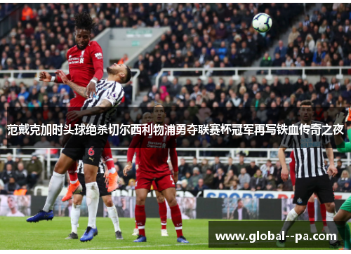 范戴克加时头球绝杀切尔西利物浦勇夺联赛杯冠军再写铁血传奇之夜