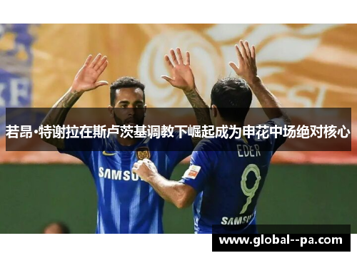 若昂·特谢拉在斯卢茨基调教下崛起成为申花中场绝对核心