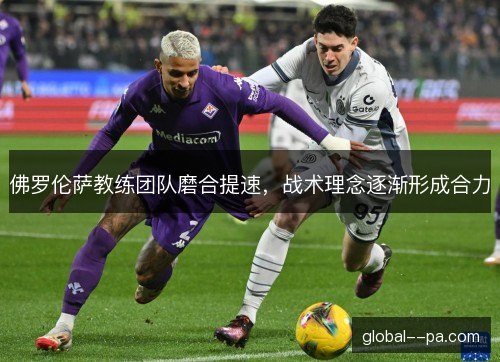 佛罗伦萨教练团队磨合提速，战术理念逐渐形成合力