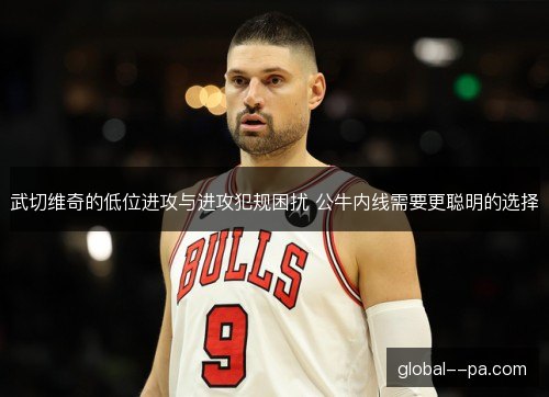 武切维奇的低位进攻与进攻犯规困扰 公牛内线需要更聪明的选择 武切维奇的低位进攻与进攻犯规困扰 公牛内线需要更聪明的选择